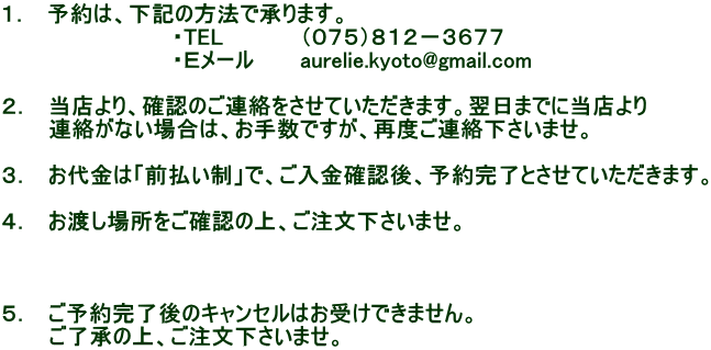 １．　予約は、下記の方法で承ります。 　　　　　　　　　　　・TEL　　　　　（０７５）８１２－３６７７ 　　　　　　　　　　　・Ｅメール　　　aurelie.kyoto@gmail.com  ２．　当店より、確認のご連絡をさせていただきます。翌日までに当店より 　　　連絡がない場合は、お手数ですが、再度ご連絡下さいませ。  ３．　お代金は「前払い制」で、ご入金確認後、予約完了とさせていただきます。  ４．　お渡し場所をご確認の上、ご注文下さいませ。    ５．　ご予約完了後のキャンセルはお受けできません。 　　　ご了承の上、ご注文下さいませ。
